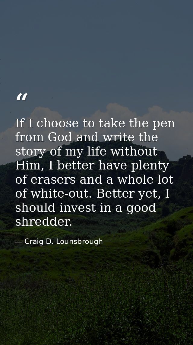 If I choose to take the pen from God and write the story of my life without Him, I better have plenty of erasers and a w — Craig D. Lounsbrough