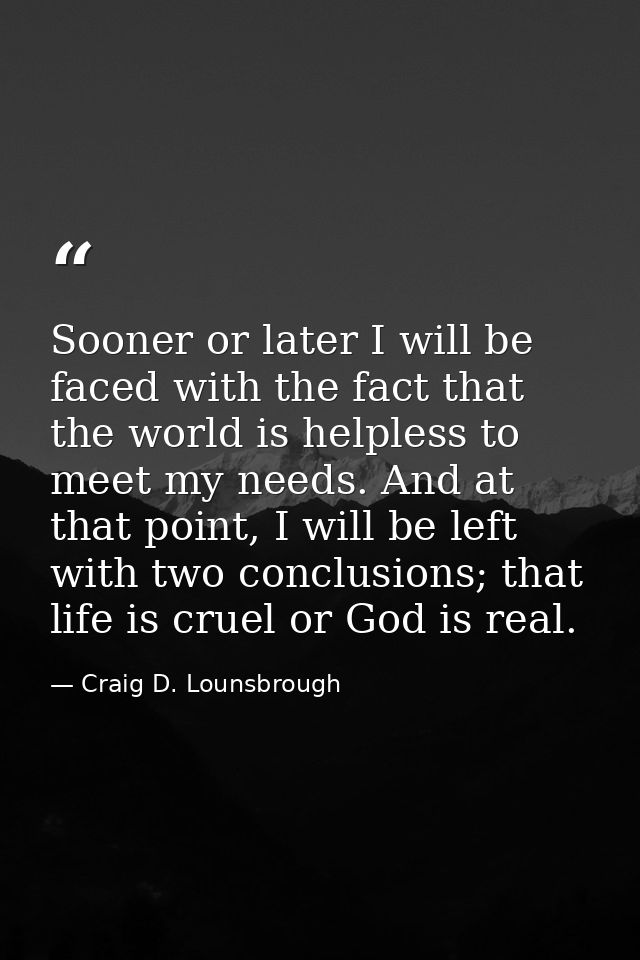 Sooner or later I will be faced with the fact that the world is helpless to meet my needs. And at that point, I will be  — Craig D. Lounsbrough