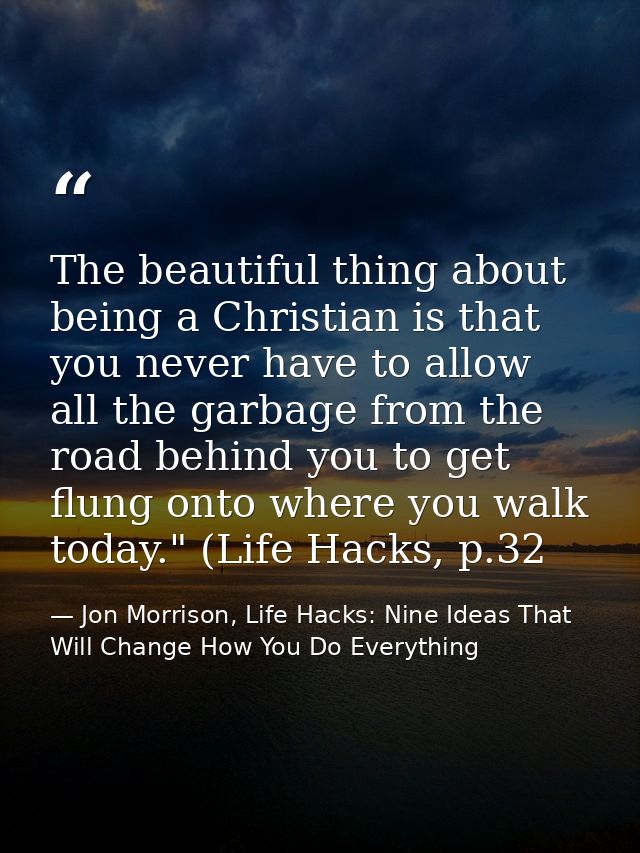 The beautiful thing about being a Christian is that you never have to allow all the garbage from the road behind you to  — Jon Morrison, Life Hacks: Nine Ideas That Will Change How You Do Everything