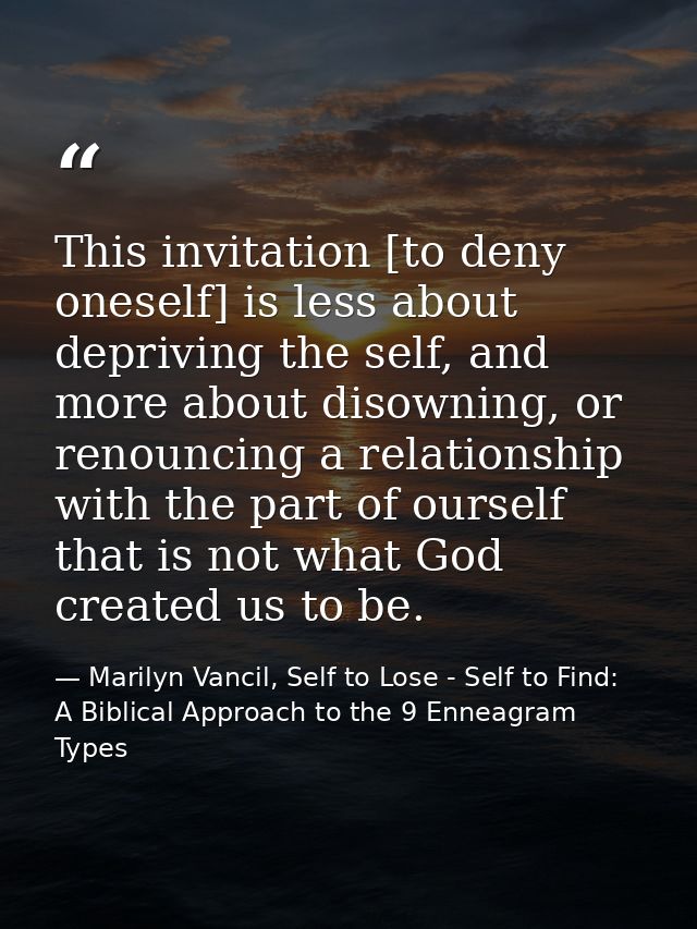 This invitation [to deny oneself] is less about depriving the self, and more about disowning, or renouncing a relationsh — Marilyn Vancil, Self to Lose - Self to Find: A Biblical Approach to the 9 Enneagram Types