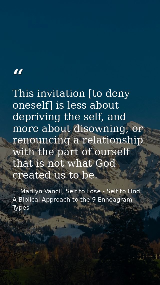 This invitation [to deny oneself] is less about depriving the self, and more about disowning, or renouncing a relationsh — Marilyn Vancil, Self to Lose - Self to Find: A Biblical Approach to the 9 Enneagram Types