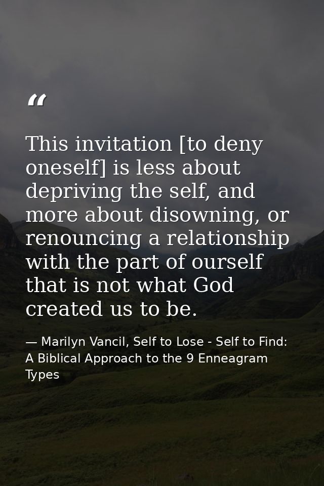 This invitation [to deny oneself] is less about depriving the self, and more about disowning, or renouncing a relationsh — Marilyn Vancil, Self to Lose - Self to Find: A Biblical Approach to the 9 Enneagram Types