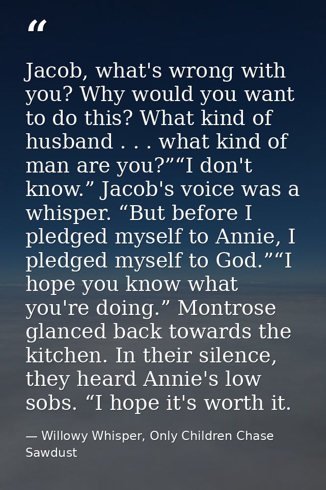 Jacob, what's wrong with you? Why would you want to do this? What kind of husband . . . what kind of man are you?”“I don — Willowy Whisper, Only Children Chase Sawdust