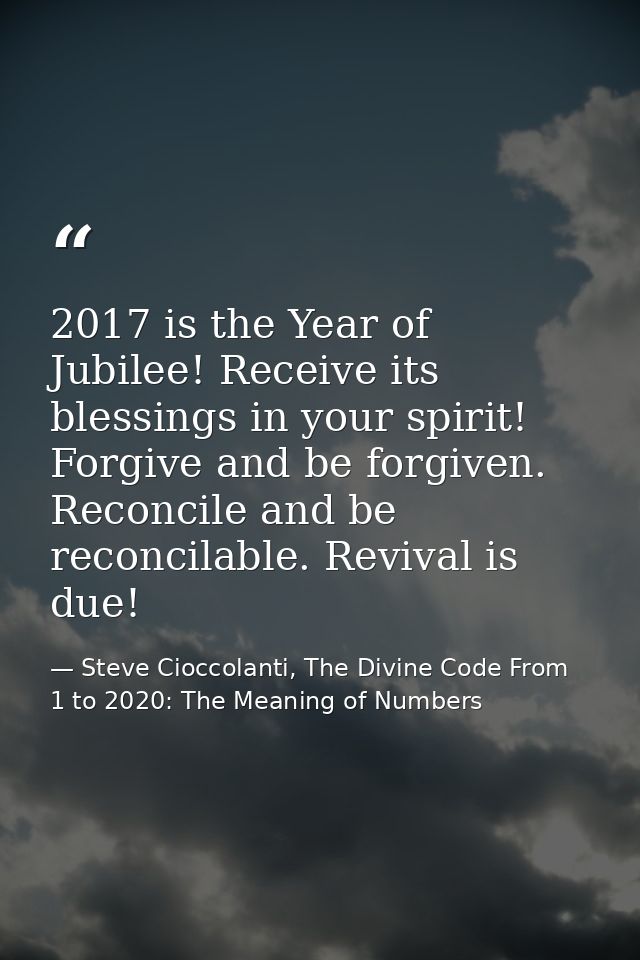 2017 is the Year of Jubilee! Receive its blessings in your spirit! Forgive and be forgiven. Reconcile and be reconcilabl — Steve Cioccolanti, The Divine Code From 1 to 2020: The Meaning of Numbers