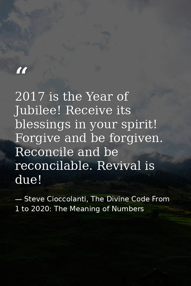 2017 is the Year of Jubilee! Receive its blessings in your spirit! Forgive and be forgiven. Reconcile and be reconcilabl — Steve Cioccolanti, The Divine Code From 1 to 2020: The Meaning of Numbers