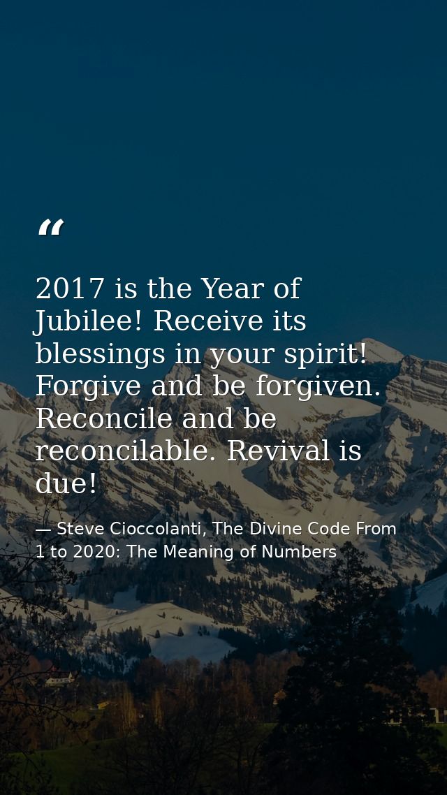 2017 is the Year of Jubilee! Receive its blessings in your spirit! Forgive and be forgiven. Reconcile and be reconcilabl — Steve Cioccolanti, The Divine Code From 1 to 2020: The Meaning of Numbers