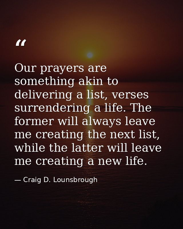 Our prayers are something akin to delivering a list, verses surrendering a life. The former will always leave me creatin — Craig D. Lounsbrough