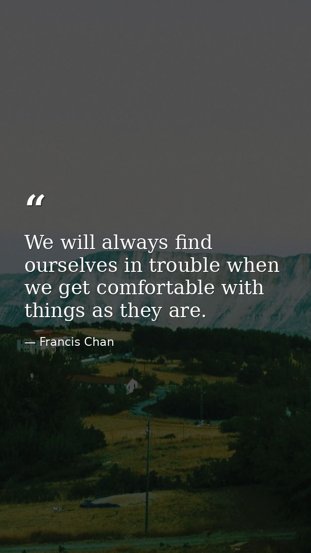 We will always find ourselves in trouble when we get comfortable with things as they are. — Francis Chan