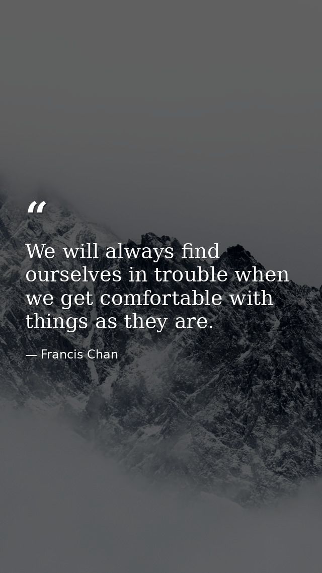 We will always find ourselves in trouble when we get comfortable with things as they are. — Francis Chan