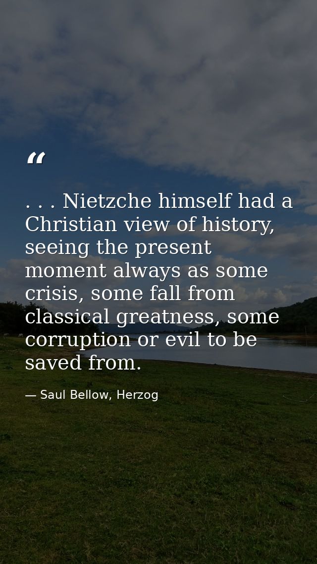 . . . Nietzche himself had a Christian view of history, seeing the present moment always as some crisis, some fall from  — Saul Bellow, Herzog