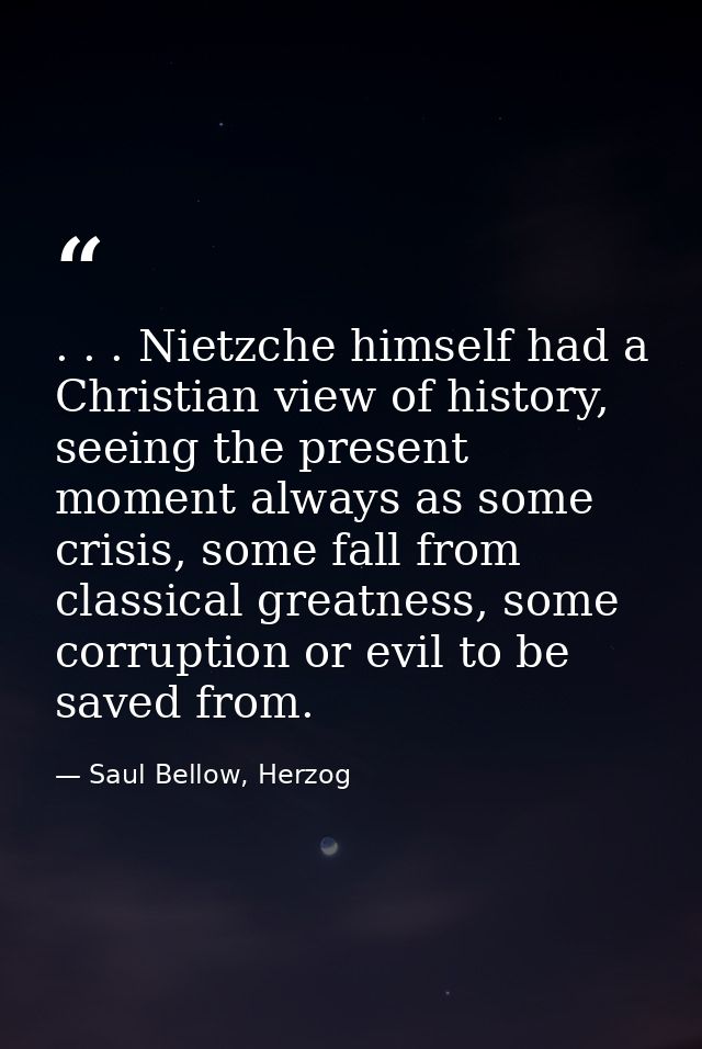 . . . Nietzche himself had a Christian view of history, seeing the present moment always as some crisis, some fall from  — Saul Bellow, Herzog