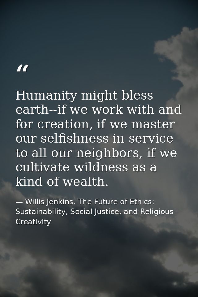 Humanity might bless earth--if we work with and for creation, if we master our selfishness in service to all our neighbo — Willis Jenkins, The Future of Ethics: Sustainability, Social Justice, and Religious Creativity