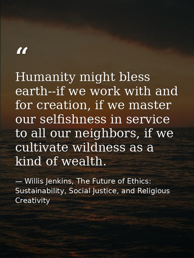 Humanity might bless earth--if we work with and for creation, if we master our selfishness in service to all our neighbo — Willis Jenkins, The Future of Ethics: Sustainability, Social Justice, and Religious Creativity
