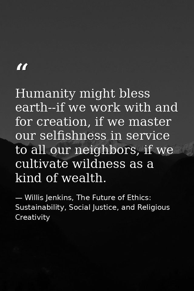 Humanity might bless earth--if we work with and for creation, if we master our selfishness in service to all our neighbo — Willis Jenkins, The Future of Ethics: Sustainability, Social Justice, and Religious Creativity