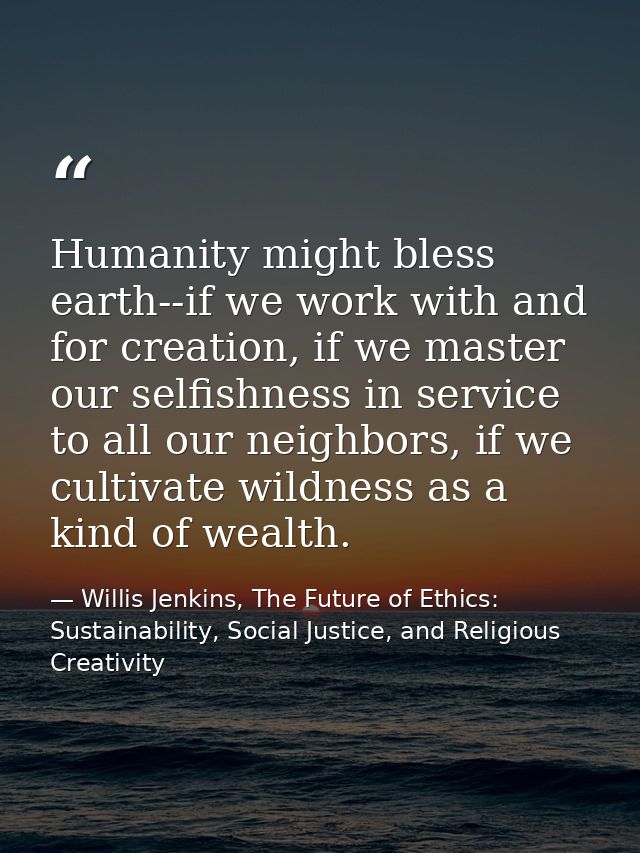 Humanity might bless earth--if we work with and for creation, if we master our selfishness in service to all our neighbo — Willis Jenkins, The Future of Ethics: Sustainability, Social Justice, and Religious Creativity