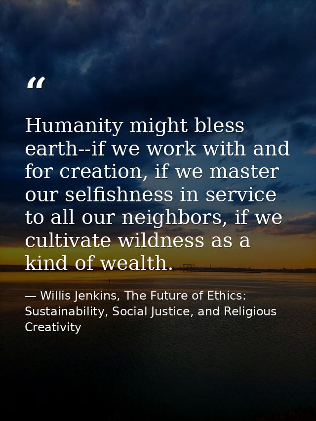 Humanity might bless earth--if we work with and for creation, if we master our selfishness in service to all our neighbo — Willis Jenkins, The Future of Ethics: Sustainability, Social Justice, and Religious Creativity