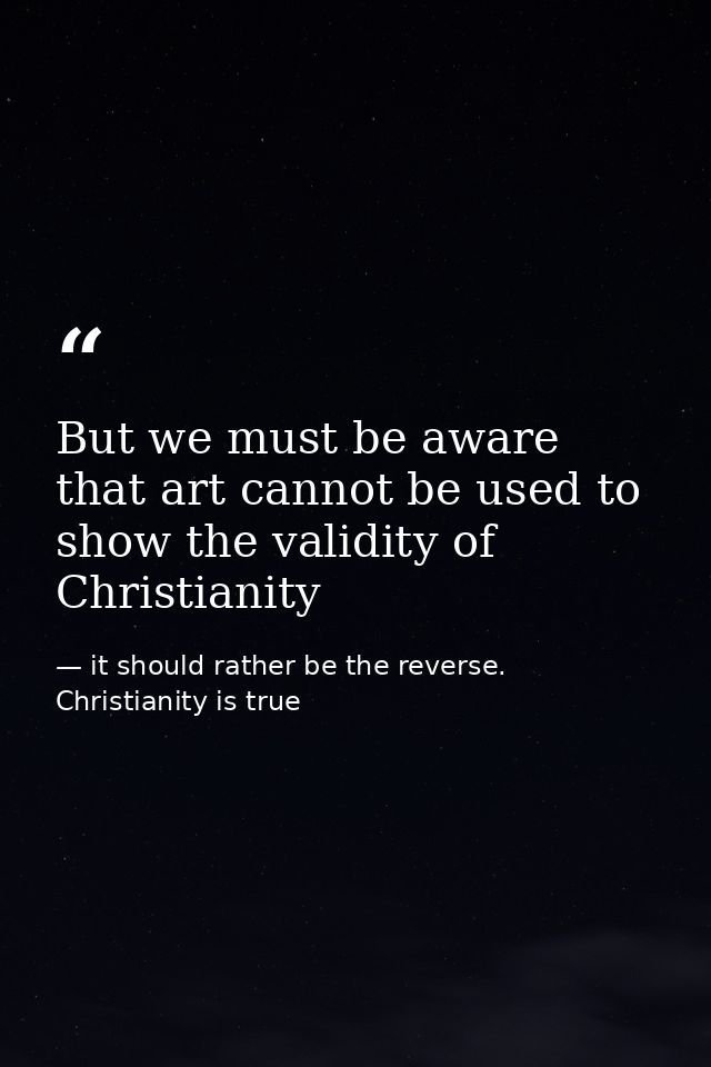 But we must be aware that art cannot be used to show the validity of Christianity — it should rather be the reverse. Christianity is true