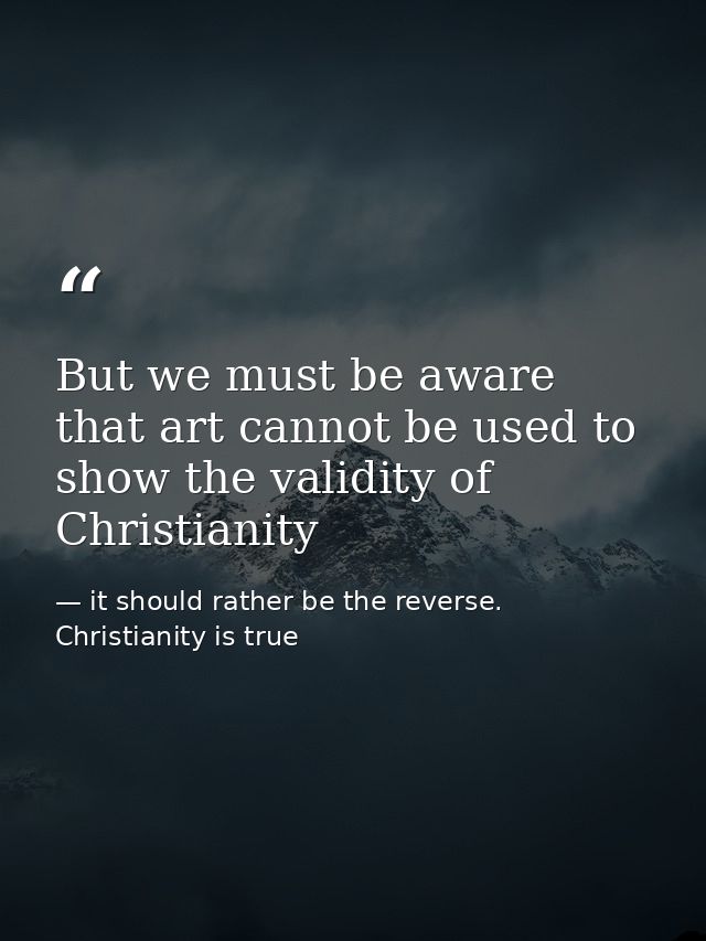 But we must be aware that art cannot be used to show the validity of Christianity — it should rather be the reverse. Christianity is true