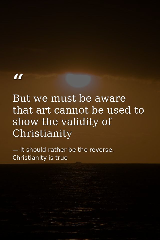 But we must be aware that art cannot be used to show the validity of Christianity — it should rather be the reverse. Christianity is true