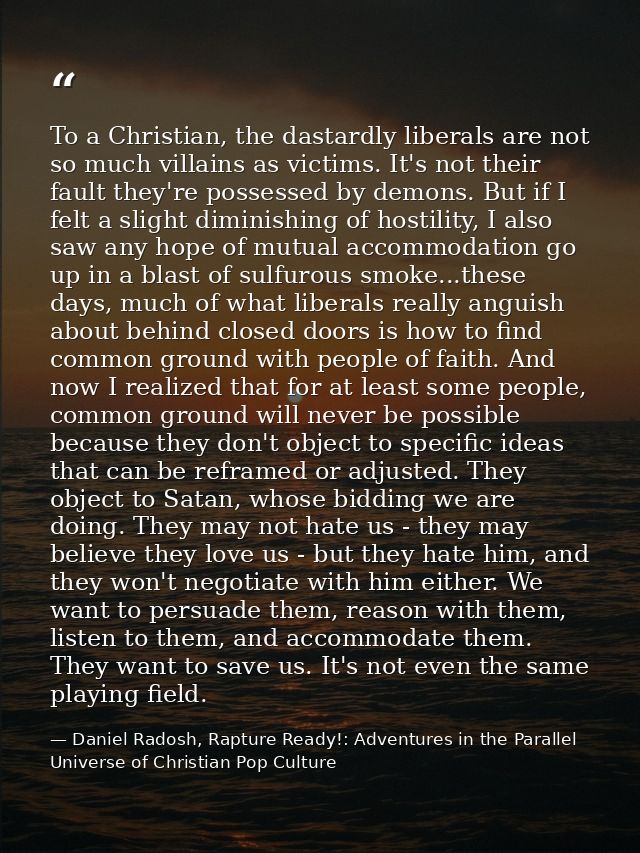 To a Christian, the dastardly liberals are not so much villains as victims. It's not their fault they're possessed by de — Daniel Radosh, Rapture Ready!: Adventures in the Parallel Universe of Christian Pop Culture