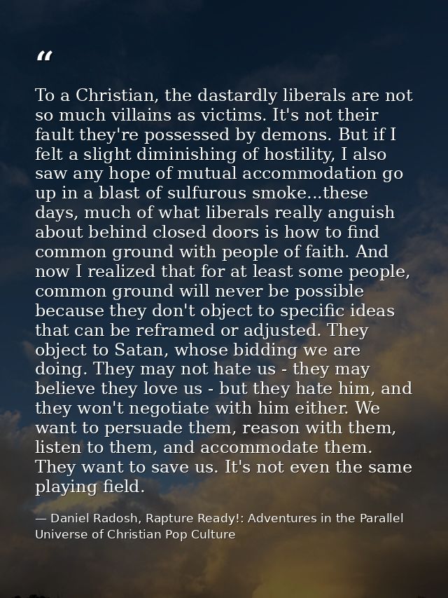 To a Christian, the dastardly liberals are not so much villains as victims. It's not their fault they're possessed by de — Daniel Radosh, Rapture Ready!: Adventures in the Parallel Universe of Christian Pop Culture