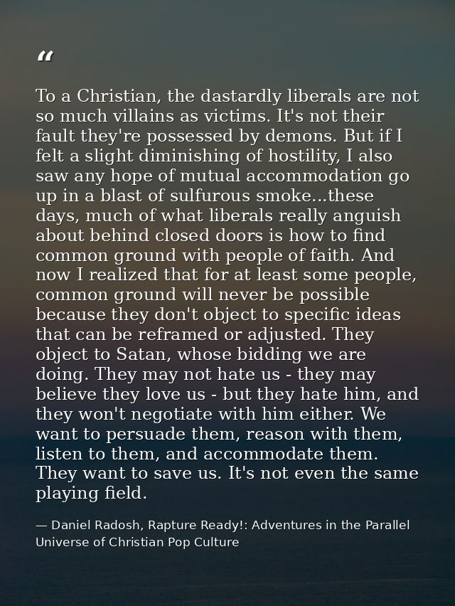 To a Christian, the dastardly liberals are not so much villains as victims. It's not their fault they're possessed by de — Daniel Radosh, Rapture Ready!: Adventures in the Parallel Universe of Christian Pop Culture