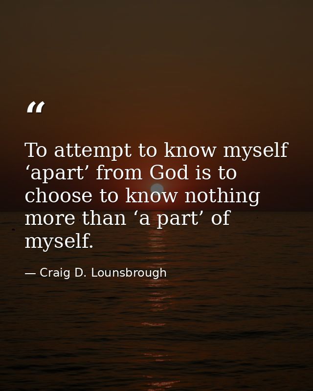 To attempt to know myself ‘apart’ from God is to choose to know nothing more than ‘a part’ of myself. — Craig D. Lounsbrough