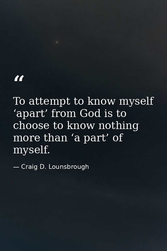 To attempt to know myself ‘apart’ from God is to choose to know nothing more than ‘a part’ of myself. — Craig D. Lounsbrough