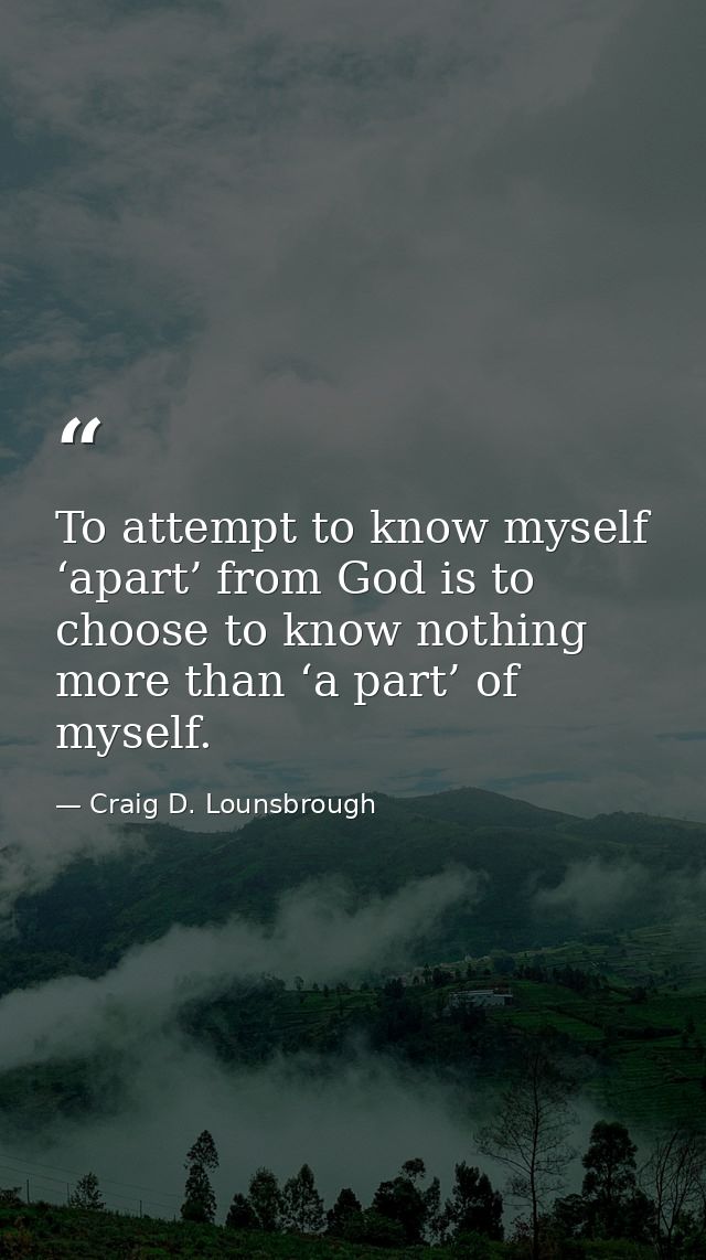 To attempt to know myself ‘apart’ from God is to choose to know nothing more than ‘a part’ of myself. — Craig D. Lounsbrough