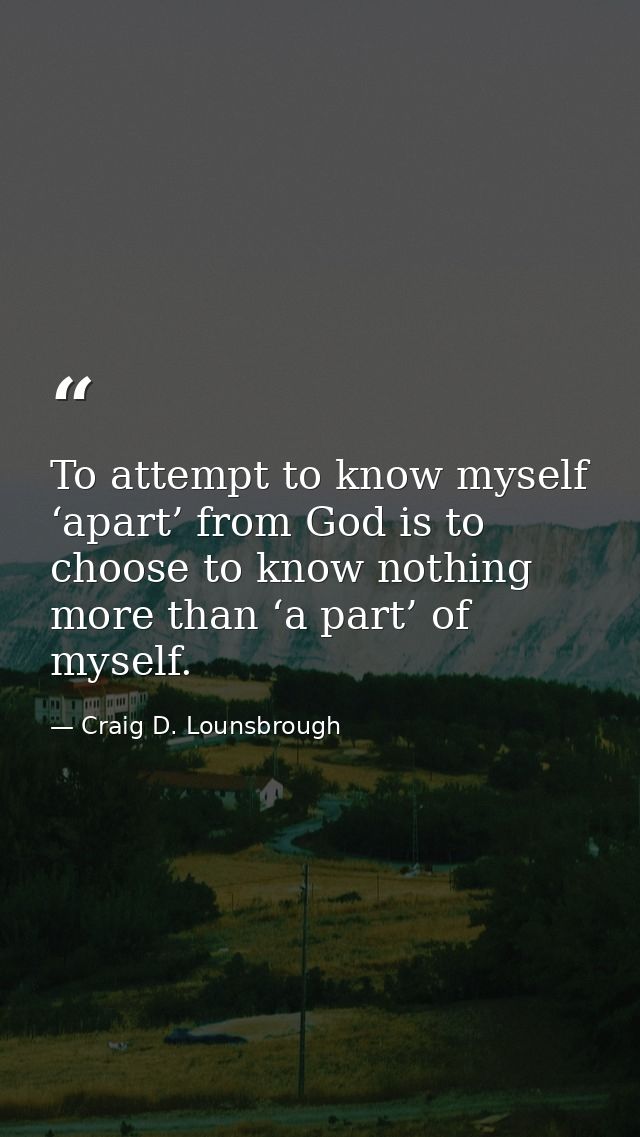To attempt to know myself ‘apart’ from God is to choose to know nothing more than ‘a part’ of myself. — Craig D. Lounsbrough