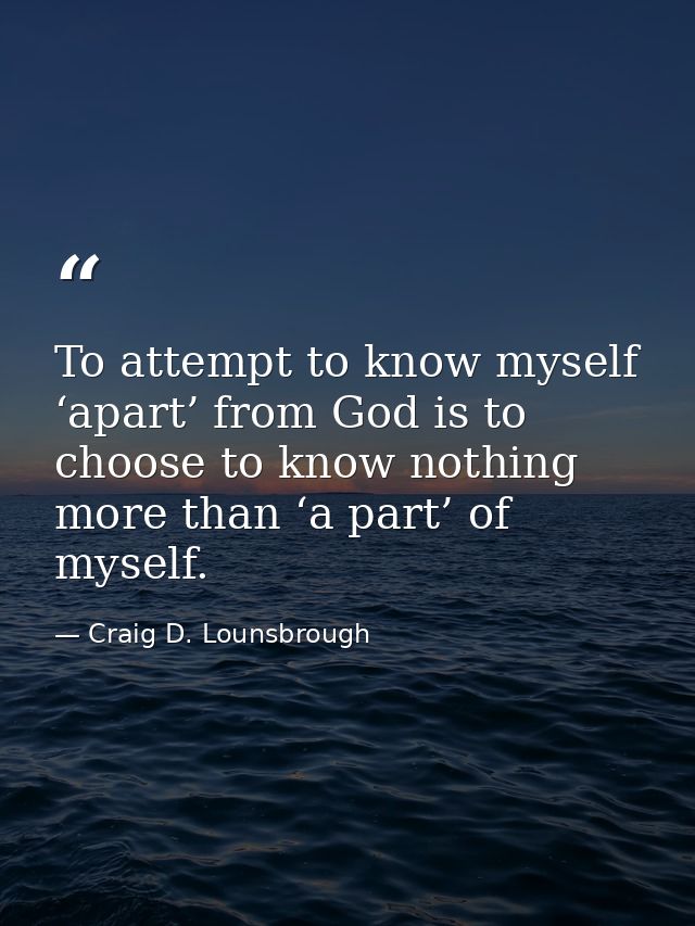 To attempt to know myself ‘apart’ from God is to choose to know nothing more than ‘a part’ of myself. — Craig D. Lounsbrough