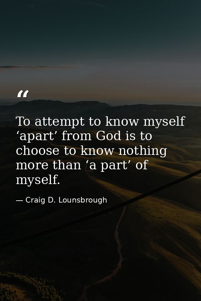 To attempt to know myself ‘apart’ from God is to choose to know nothing more than ‘a part’ of myself. — Craig D. Lounsbrough