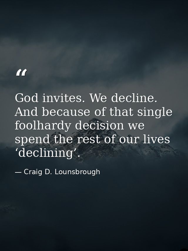 God invites. We decline. And because of that single foolhardy decision we spend the rest of our lives ‘declining’. — Craig D. Lounsbrough