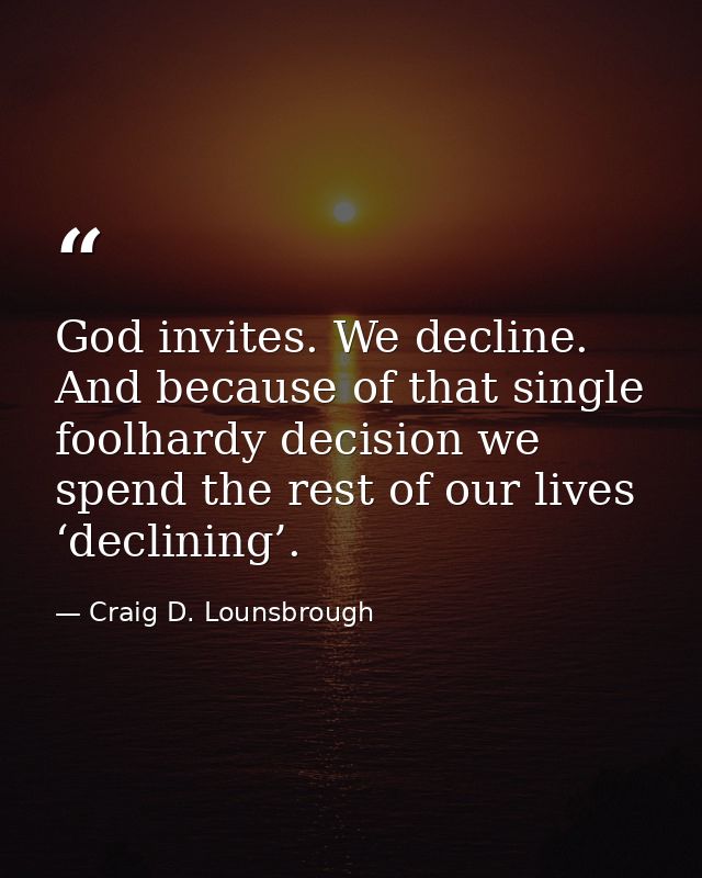 God invites. We decline. And because of that single foolhardy decision we spend the rest of our lives ‘declining’. — Craig D. Lounsbrough