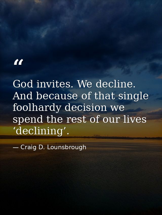 God invites. We decline. And because of that single foolhardy decision we spend the rest of our lives ‘declining’. — Craig D. Lounsbrough