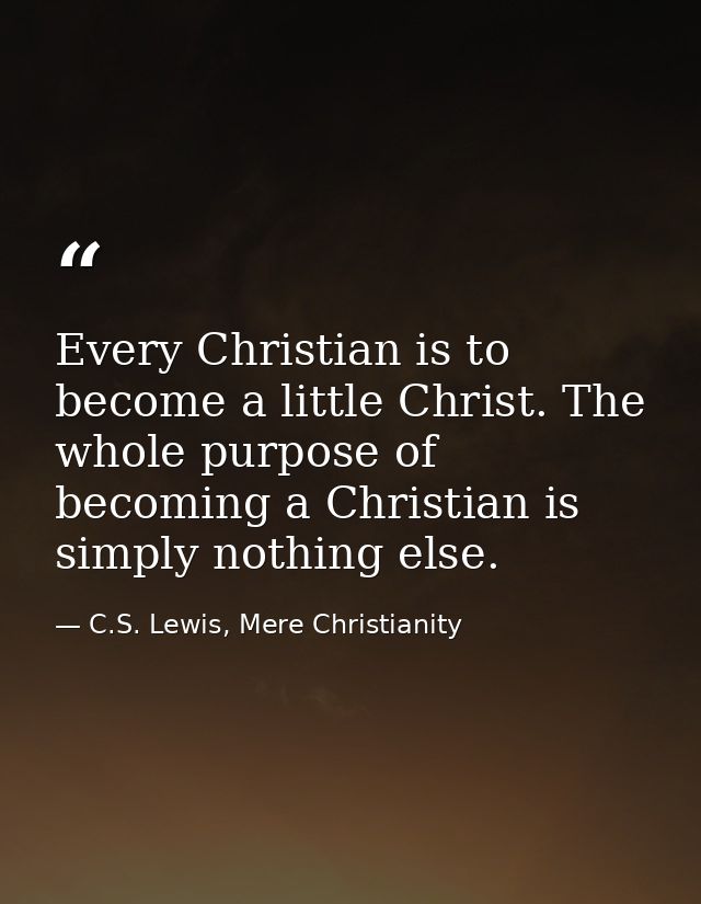 Every Christian is to become a little Christ. The whole purpose of becoming a Christian is simply nothing else. — C.S. Lewis, Mere Christianity