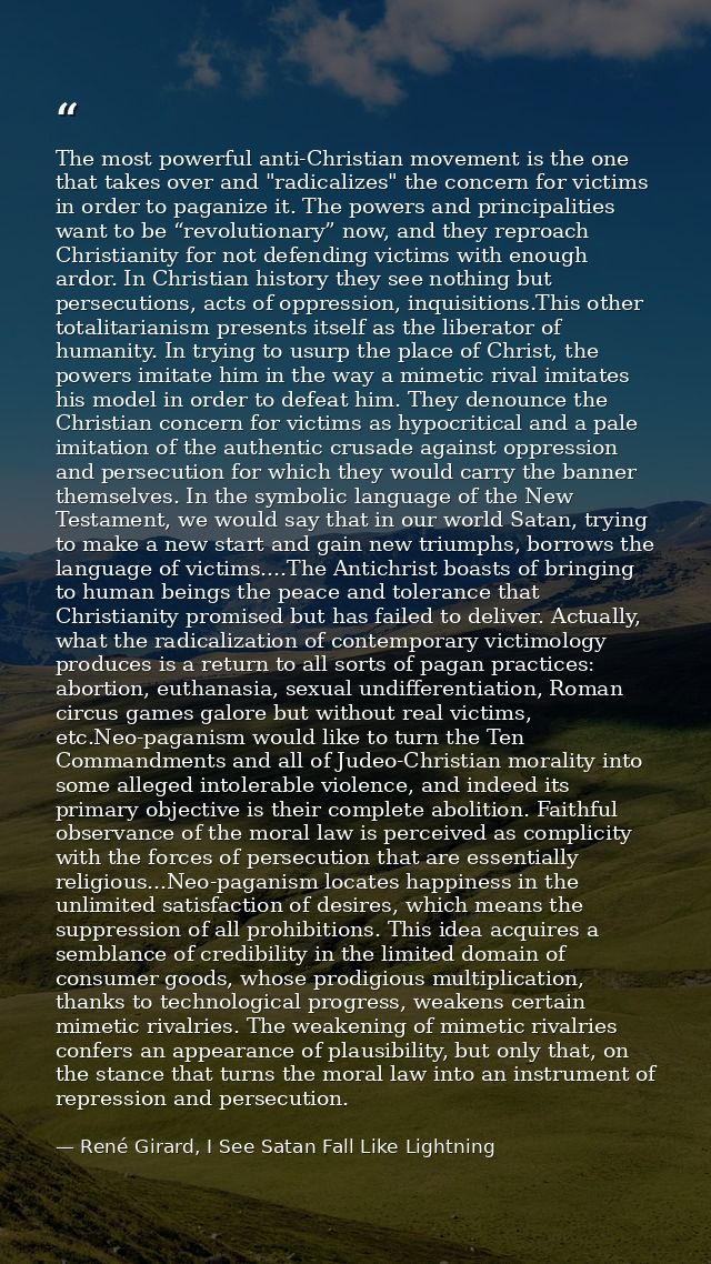 The most powerful anti-Christian movement is the one that takes over and "radicalizes" the concern for victims in order  — René Girard, I See Satan Fall Like Lightning