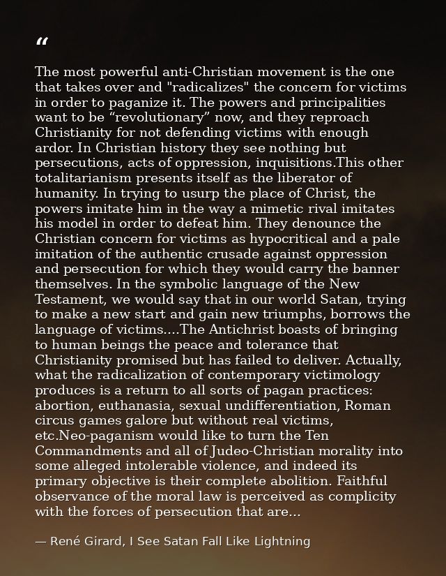The most powerful anti-Christian movement is the one that takes over and "radicalizes" the concern for victims in order  — René Girard, I See Satan Fall Like Lightning