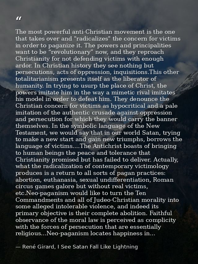 The most powerful anti-Christian movement is the one that takes over and "radicalizes" the concern for victims in order  — René Girard, I See Satan Fall Like Lightning