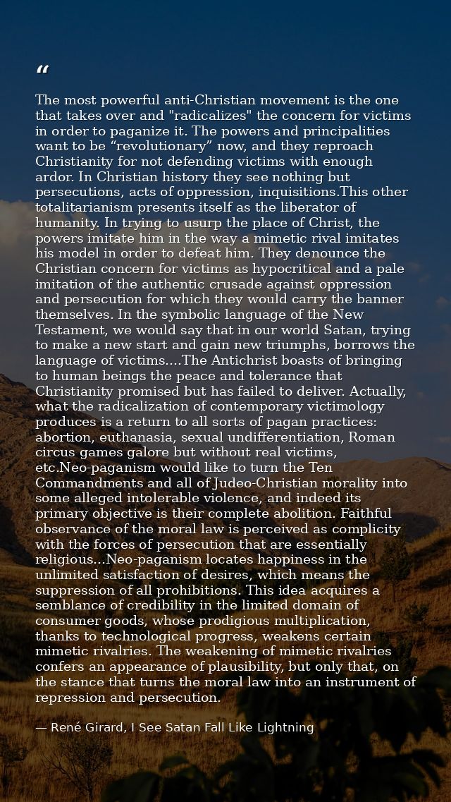 The most powerful anti-Christian movement is the one that takes over and "radicalizes" the concern for victims in order  — René Girard, I See Satan Fall Like Lightning