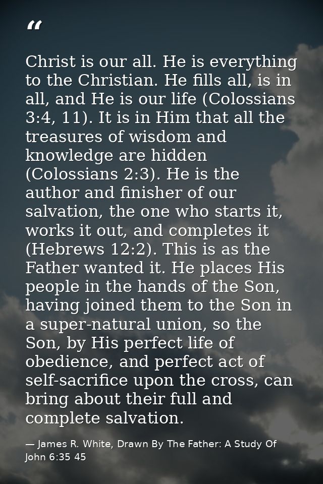 Christ is our all. He is everything to the Christian. He fills all, is in all, and He is our life (Colossians 3:4, 11).  — James R. White, Drawn By The Father: A Study Of John 6:35 45