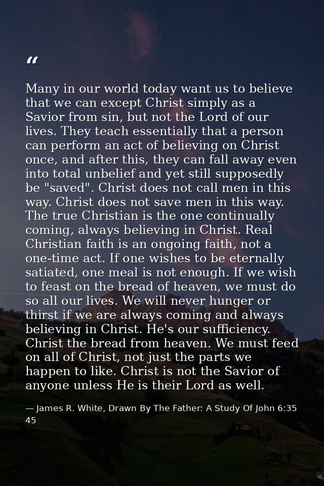 Many in our world today want us to believe that we can except Christ simply as a Savior from sin, but not the Lord of ou — James R. White, Drawn By The Father: A Study Of John 6:35 45