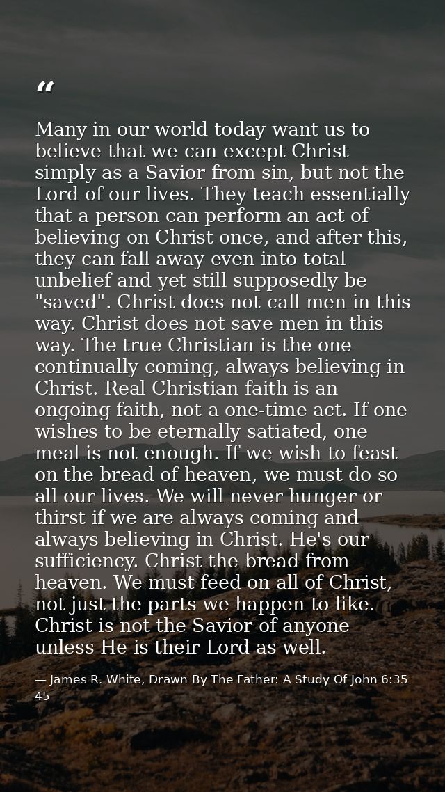 Many in our world today want us to believe that we can except Christ simply as a Savior from sin, but not the Lord of ou — James R. White, Drawn By The Father: A Study Of John 6:35 45
