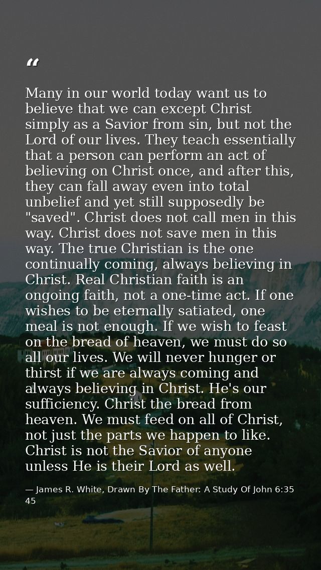 Many in our world today want us to believe that we can except Christ simply as a Savior from sin, but not the Lord of ou — James R. White, Drawn By The Father: A Study Of John 6:35 45