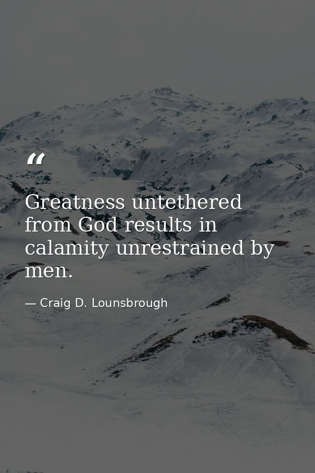 Greatness untethered from God results in calamity unrestrained by men. — Craig D. Lounsbrough
