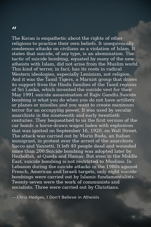 The Koran is empathetic about the rights of other religions to practice their own beliefs. It unequivocally condemns att — Chris Hedges, I Don't Believe in Atheists