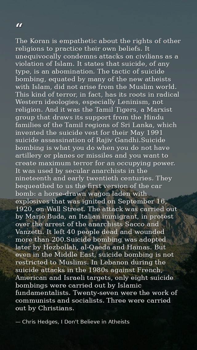 The Koran is empathetic about the rights of other religions to practice their own beliefs. It unequivocally condemns att — Chris Hedges, I Don't Believe in Atheists