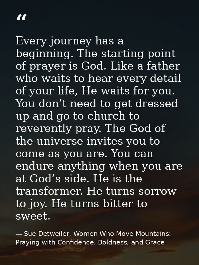 Every journey has a beginning. The starting point of prayer is God. Like a father who waits to hear every detail of your — Sue Detweiler, Women Who Move Mountains: Praying with Confidence, Boldness, and Grace