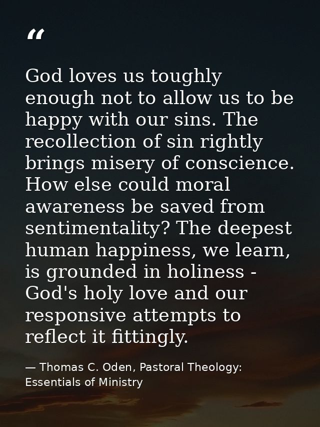 God loves us toughly enough not to allow us to be happy with our sins. The recollection of sin rightly brings misery of  — Thomas C. Oden, Pastoral Theology: Essentials of Ministry