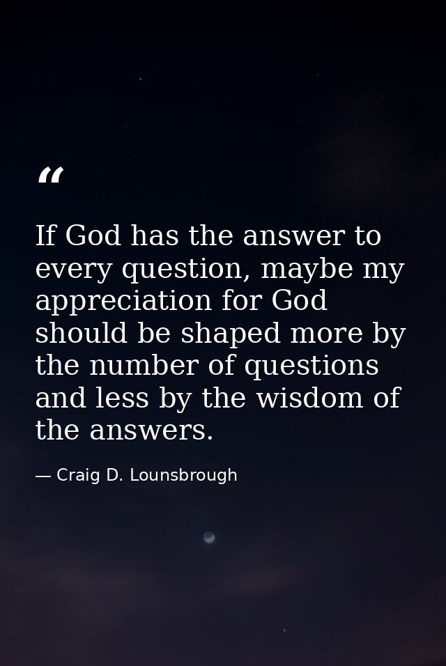 If God has the answer to every question, maybe my appreciation for God should be shaped more by the number of questions  — Craig D. Lounsbrough